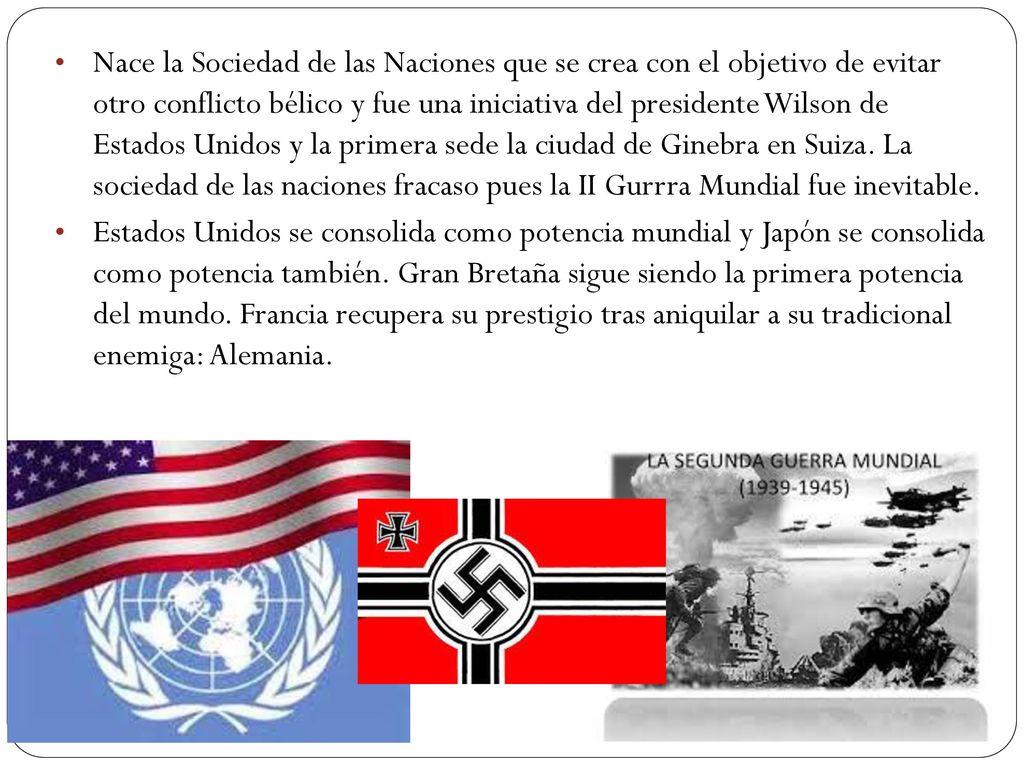 Nace la Sociedad de las Naciones que se crea con el objetivo de evitar otro conflicto bélico y fue una iniciativa del presidente Wilson de Estados Unidos y la primera sede la ciudad de Ginebra en Suiza. La sociedad de las naciones fracaso pues la II Gurrra Mundial fue inevitable.