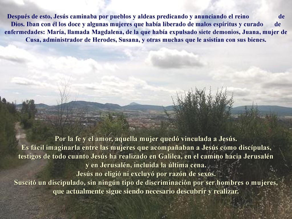 Después de esto, Jesús caminaba por pueblos y aldeas predicando y anunciando el reino de Dios. Iban con él los doce y algunas mujeres que había liberado de malos espíritus y curado de enfermedades: María, llamada Magdalena, de la que había expulsado siete demonios, Juana, mujer de Cusa, administrador de Herodes, Susana, y otras muchas que le asistían con sus bienes.