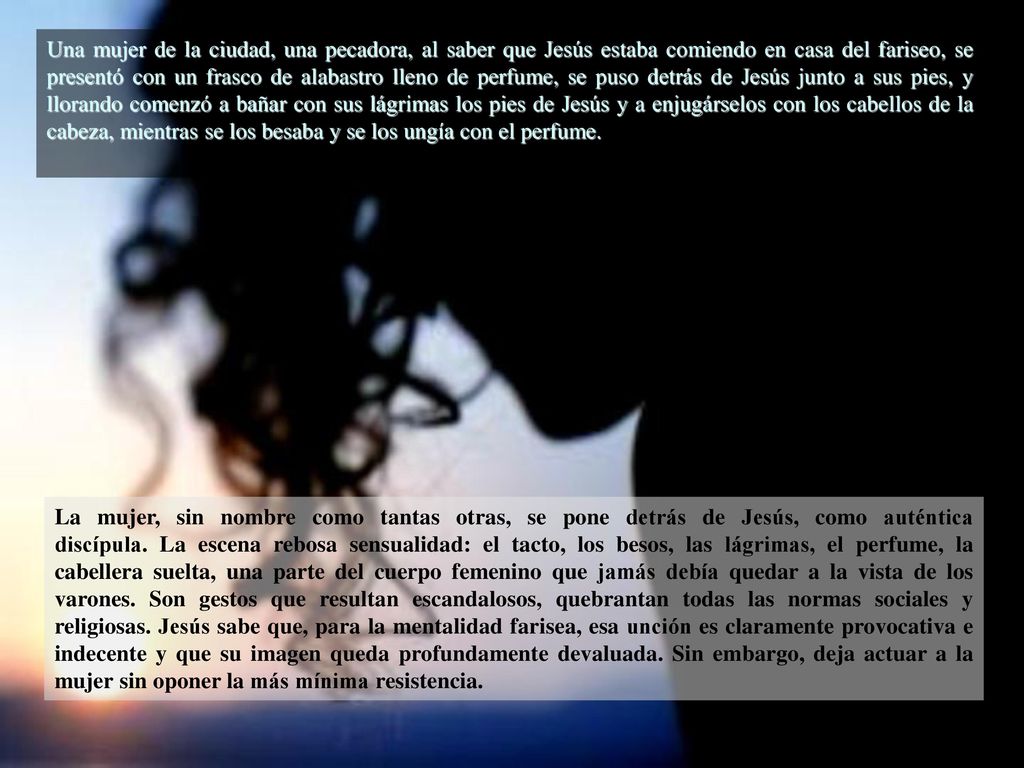 Una mujer de la ciudad, una pecadora, al saber que Jesús estaba comiendo en casa del fariseo, se presentó con un frasco de alabastro lleno de perfume, se puso detrás de Jesús junto a sus pies, y llorando comenzó a bañar con sus lágrimas los pies de Jesús y a enjugárselos con los cabellos de la cabeza, mientras se los besaba y se los ungía con el perfume.