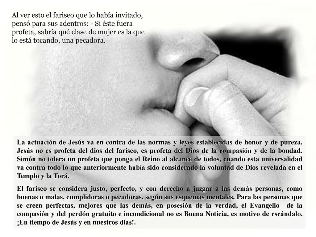 Al ver esto el fariseo que lo había invitado, pensó para sus adentros: - Si éste fuera profeta, sabría qué clase de mujer es la que lo está tocando, una pecadora.