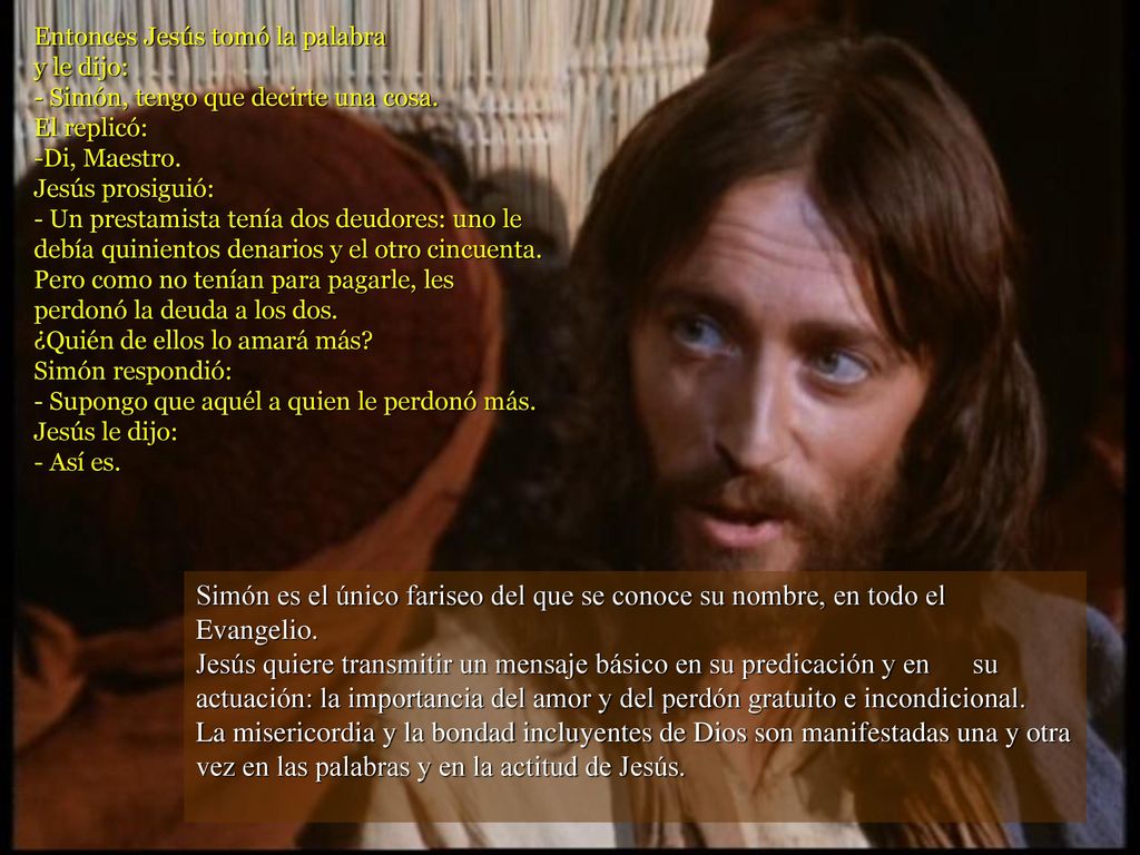 Entonces Jesús tomó la palabra y le dijo: - Simón, tengo que decirte una cosa. El replicó: -Di, Maestro. Jesús prosiguió: - Un prestamista tenía dos deudores: uno le debía quinientos denarios y el otro cincuenta. Pero como no tenían para pagarle, les perdonó la deuda a los dos. ¿Quién de ellos lo amará más Simón respondió: - Supongo que aquél a quien le perdonó más. Jesús le dijo: - Así es.