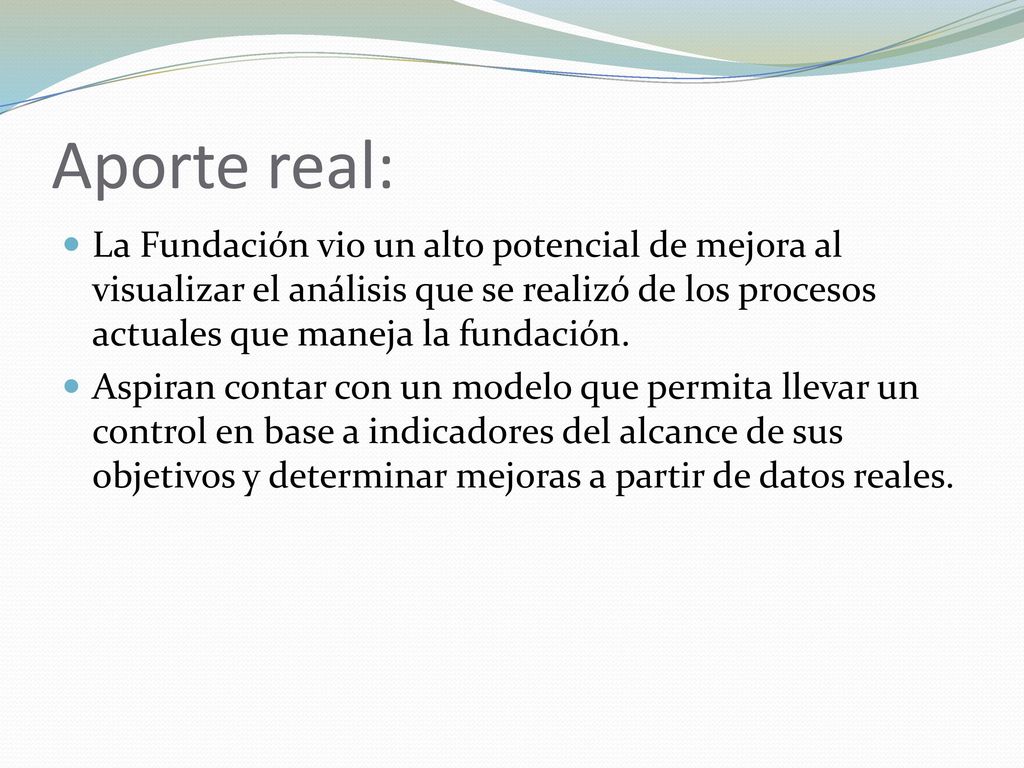 Aporte real: La Fundación vio un alto potencial de mejora al visualizar el análisis que se realizó de los procesos actuales que maneja la fundación.