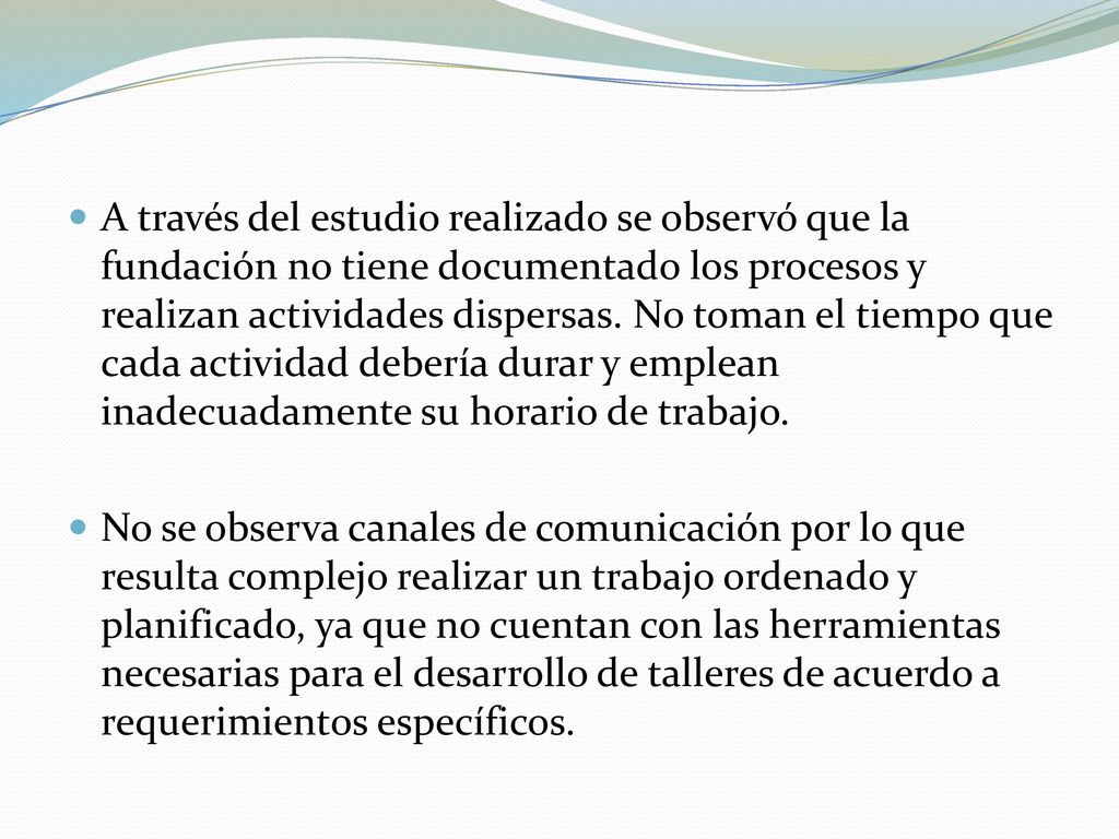 A través del estudio realizado se observó que la fundación no tiene documentado los procesos y realizan actividades dispersas. No toman el tiempo que cada actividad debería durar y emplean inadecuadamente su horario de trabajo.