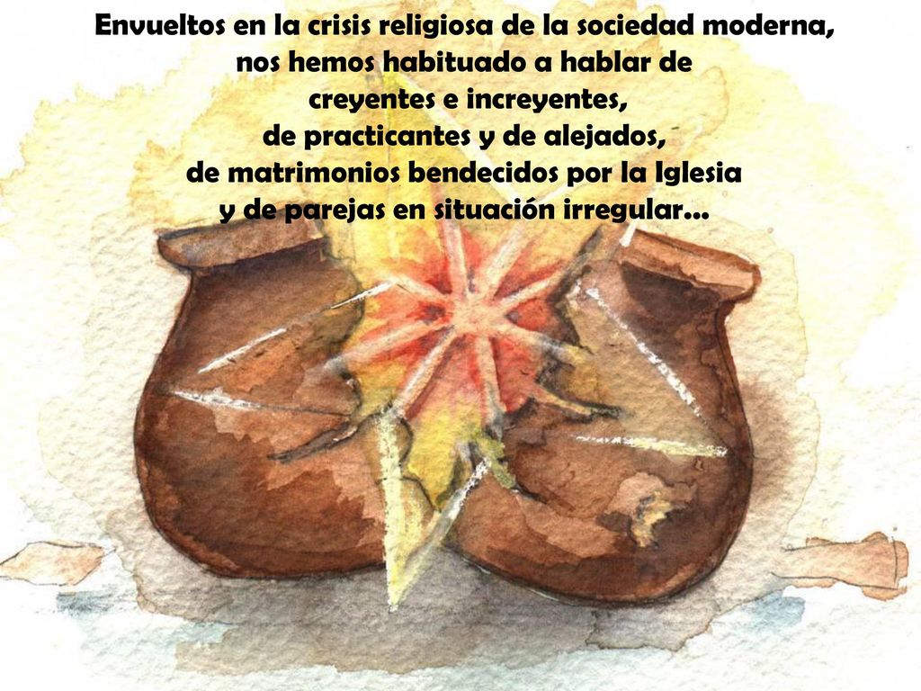 Envueltos en la crisis religiosa de la sociedad moderna, nos hemos habituado a hablar de creyentes e increyentes, de practicantes y de alejados, de matrimonios bendecidos por la Iglesia y de parejas en situación irregular...