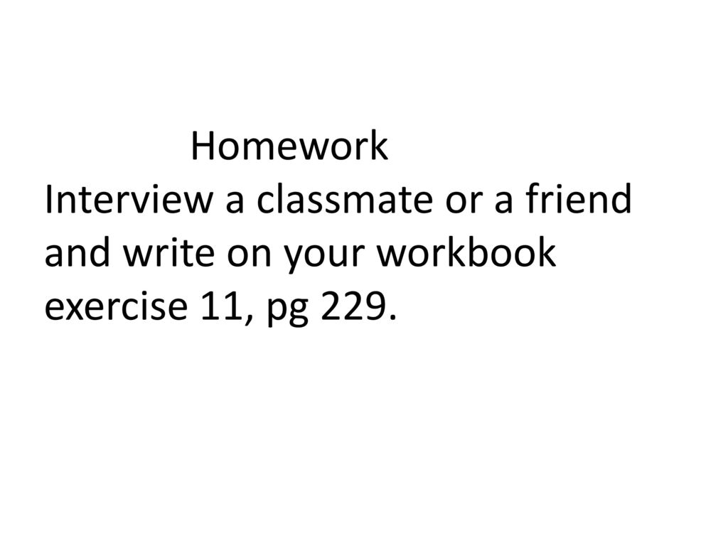 Homework Interview a classmate or a friend and write on your workbook exercise 11, pg 229.