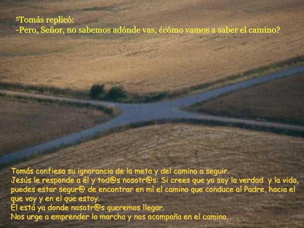 5Tomás replicó: -Pero, Señor, no sabemos adónde vas, ¿cómo vamos a saber el camino