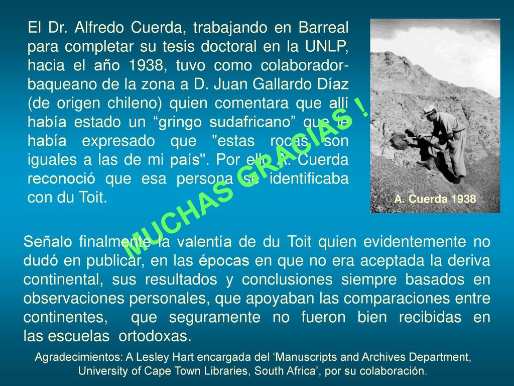 El Dr. Alfredo Cuerda, trabajando en Barreal para completar su tesis doctoral en la UNLP, hacia el año 1938, tuvo como colaborador-baqueano de la zona a D. Juan Gallardo Díaz (de origen chileno) quien comentara que allí había estado un gringo sudafricano que le había expresado que estas rocas son iguales a las de mi país . Por ello A. Cuerda reconoció que esa persona se identificaba con du Toit.