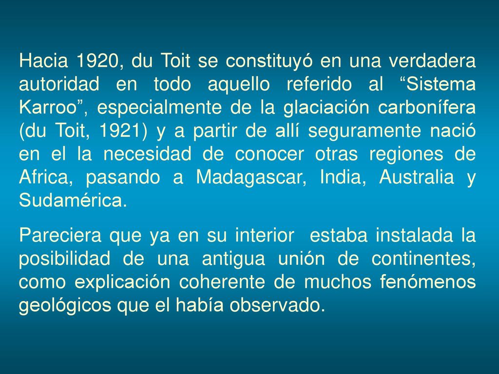 Hacia 1920, du Toit se constituyó en una verdadera autoridad en todo aquello referido al Sistema Karroo , especialmente de la glaciación carbonífera (du Toit, 1921) y a partir de allí seguramente nació en el la necesidad de conocer otras regiones de Africa, pasando a Madagascar, India, Australia y Sudamérica.