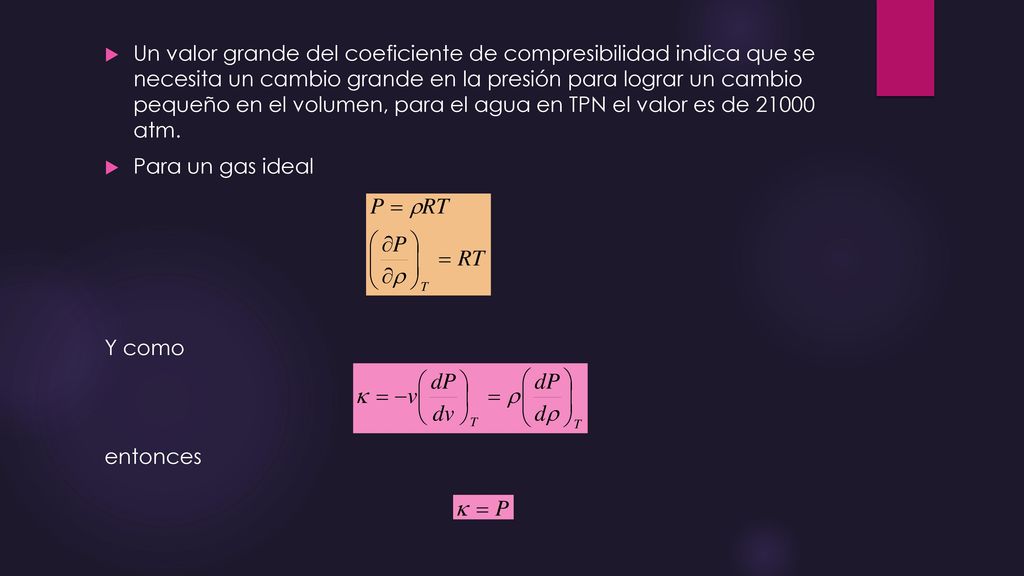 Un valor grande del coeficiente de compresibilidad indica que se necesita un cambio grande en la presión para lograr un cambio pequeño en el volumen, para el agua en TPN el valor es de atm.