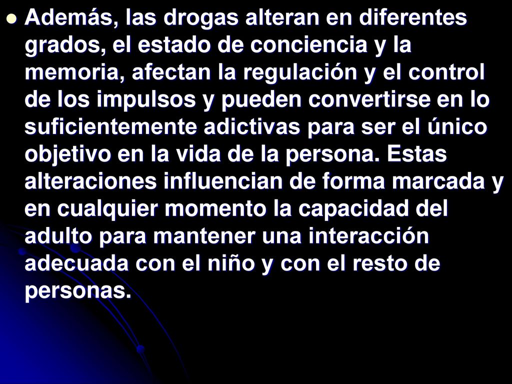 Además, las drogas alteran en diferentes grados, el estado de conciencia y la memoria, afectan la regulación y el control de los impulsos y pueden convertirse en lo suficientemente adictivas para ser el único objetivo en la vida de la persona.