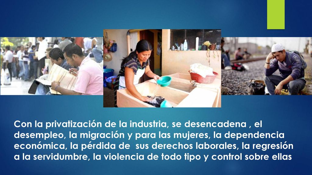 Con la privatización de la industria, se desencadena , el desempleo, la migración y para las mujeres, la dependencia económica, la pérdida de sus derechos laborales, la regresión a la servidumbre, la violencia de todo tipo y control sobre ellas