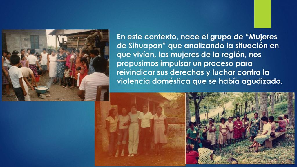 En este contexto, nace el grupo de Mujeres de Sihuapan que analizando la situación en que vivían, las mujeres de la región, nos propusimos impulsar un proceso para reivindicar sus derechos y luchar contra la violencia doméstica que se había agudizado.