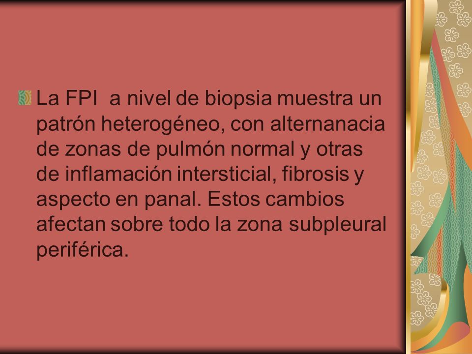La FPI a nivel de biopsia muestra un patrón heterogéneo, con alternanacia de zonas de pulmón normal y otras de inflamación intersticial, fibrosis y aspecto en panal.