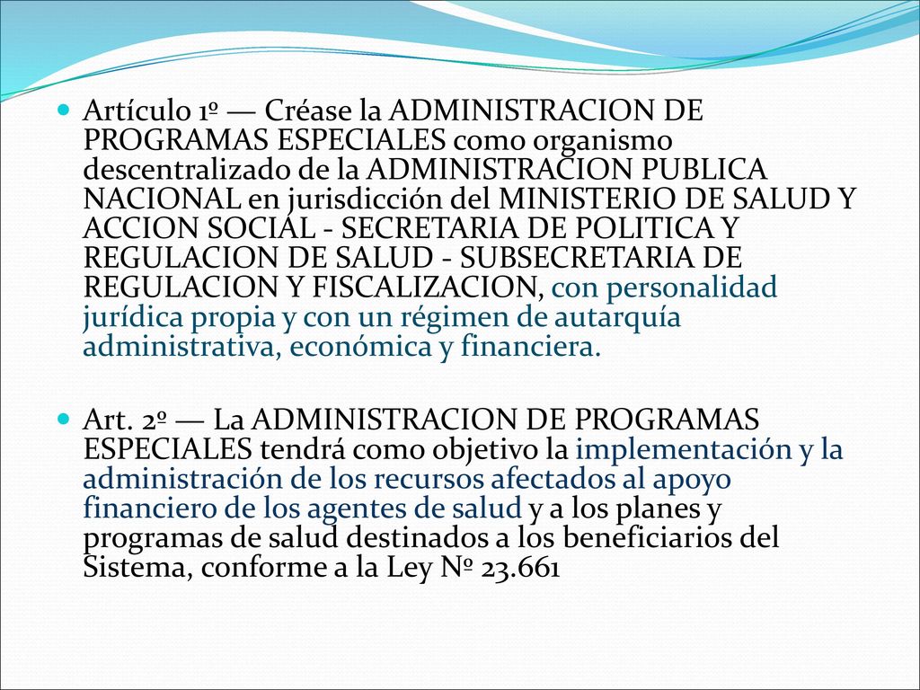 Artículo 1º — Créase la ADMINISTRACION DE PROGRAMAS ESPECIALES como organismo descentralizado de la ADMINISTRACION PUBLICA NACIONAL en jurisdicción del MINISTERIO DE SALUD Y ACCION SOCIAL - SECRETARIA DE POLITICA Y REGULACION DE SALUD - SUBSECRETARIA DE REGULACION Y FISCALIZACION, con personalidad jurídica propia y con un régimen de autarquía administrativa, económica y financiera.