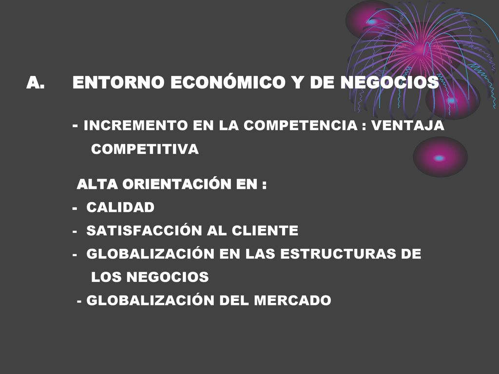 ENTORNO ECONÓMICO Y DE NEGOCIOS - INCREMENTO EN LA COMPETENCIA : VENTAJA COMPETITIVA ALTA ORIENTACIÓN EN : - CALIDAD - SATISFACCIÓN AL CLIENTE - GLOBALIZACIÓN EN LAS ESTRUCTURAS DE LOS NEGOCIOS - GLOBALIZACIÓN DEL MERCADO