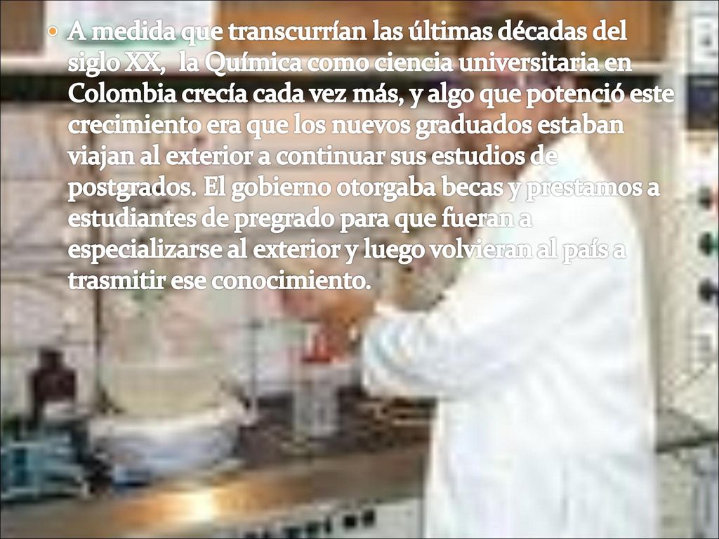 A medida que transcurrían las últimas décadas del siglo XX, la Química como ciencia universitaria en Colombia crecía cada vez más, y algo que potenció este crecimiento era que los nuevos graduados estaban viajan al exterior a continuar sus estudios de postgrados.