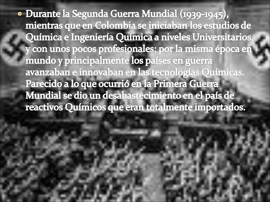 Durante la Segunda Guerra Mundial ( ), mientras que en Colombia se iniciaban los estudios de Química e Ingeniería Química a niveles Universitarios, y con unos pocos profesionales; por la misma época en mundo y principalmente los países en guerra avanzaban e innovaban en las tecnologías Químicas.