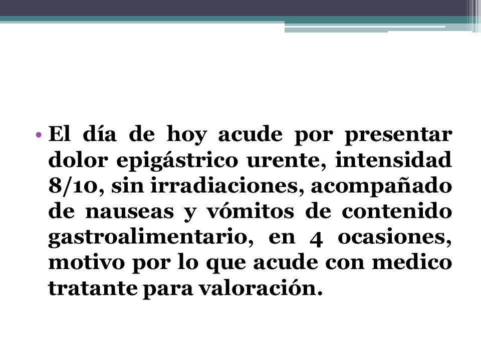 El día de hoy acude por presentar dolor epigástrico urente, intensidad 8/10, sin irradiaciones, acompañado de nauseas y vómitos de contenido gastroalimentario, en 4 ocasiones, motivo por lo que acude con medico tratante para valoración.