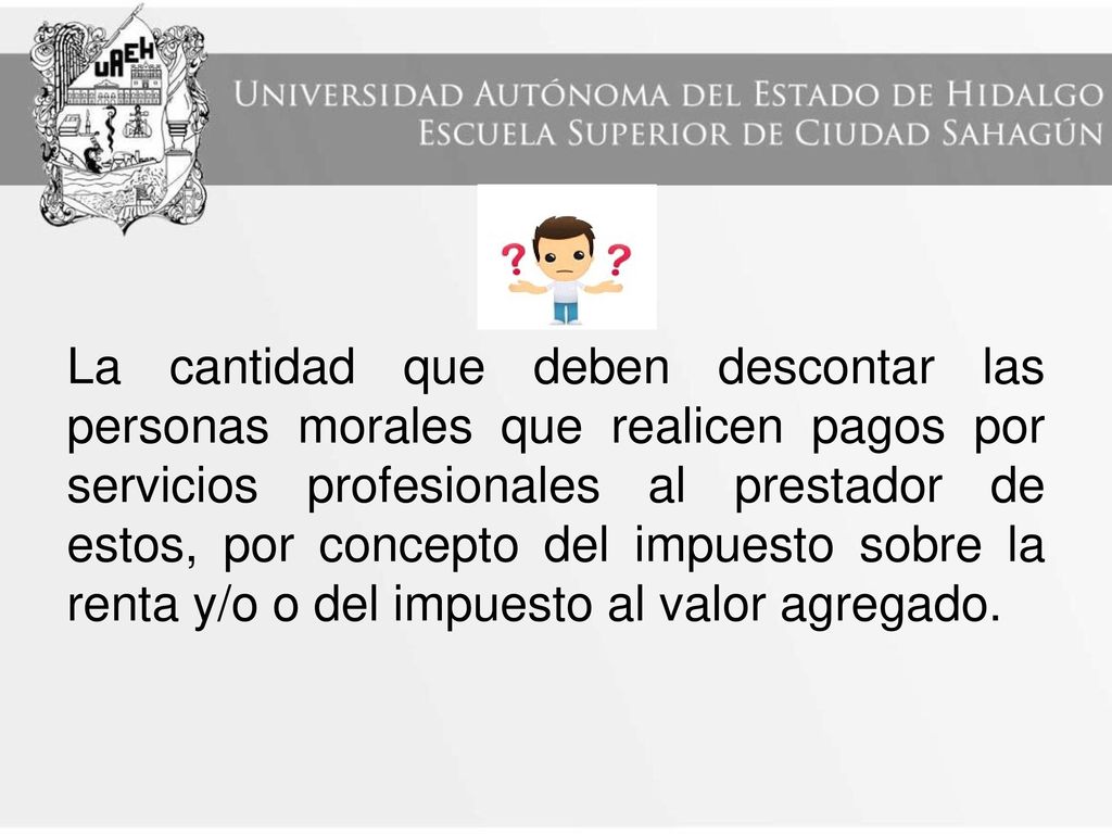 La cantidad que deben descontar las personas morales que realicen pagos por servicios profesionales al prestador de estos, por concepto del impuesto sobre la renta y/o o del impuesto al valor agregado.
