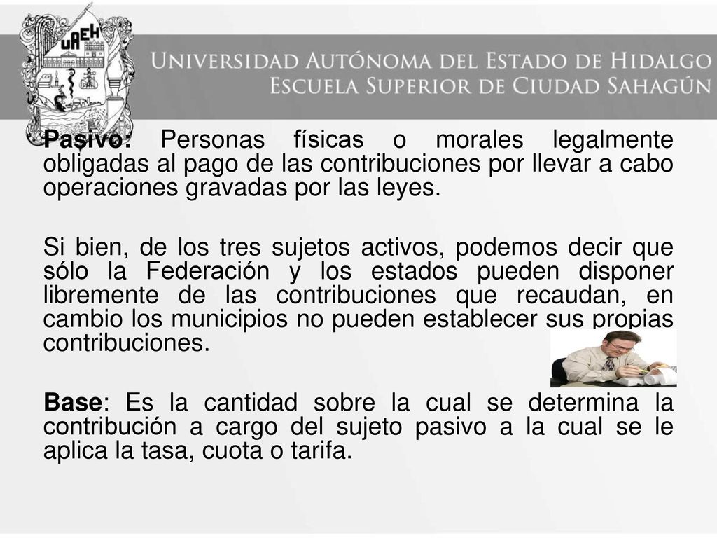 Pasivo: Personas físicas o morales legalmente obligadas al pago de las contribuciones por llevar a cabo operaciones gravadas por las leyes.