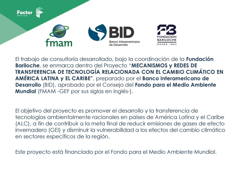 El trabajo de consultoría desarrollado, bajo la coordinación de la Fundación Bariloche, se enmarca dentro del Proyecto MECANISMOS y REDES DE TRANSFERENCIA DE TECNOLOGÍA RELACIONADA CON EL CAMBIO CLIMÁTICO EN AMÉRICA LATINA y EL CARIBE , preparado por el Banco Interamericano de Desarrollo (BID), aprobado por el Consejo del Fondo para el Medio Ambiente Mundial (FMAM -GEF por sus siglas en inglés-).