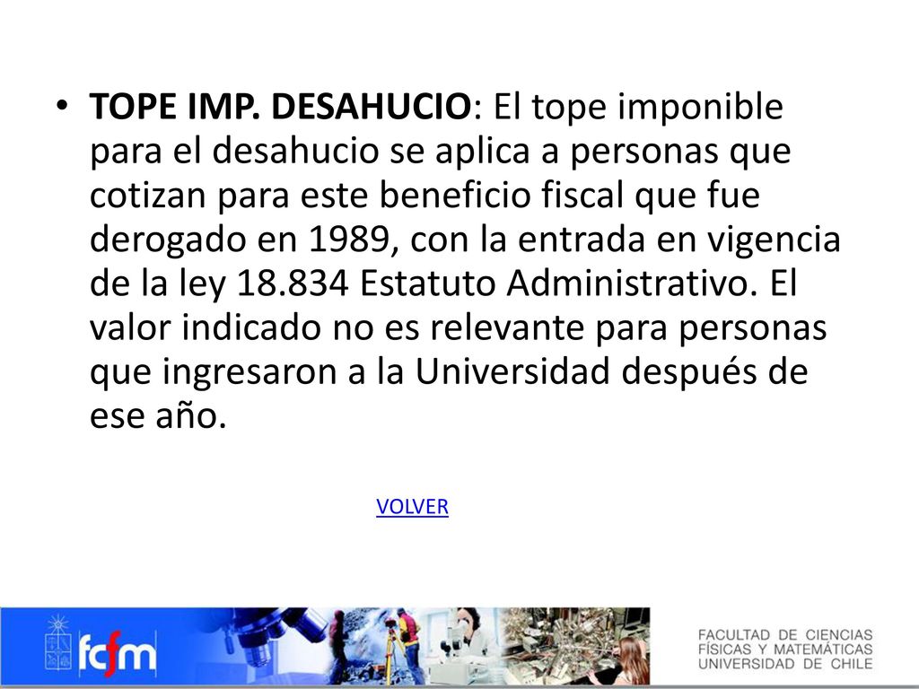 TOPE IMP. DESAHUCIO: El tope imponible para el desahucio se aplica a personas que cotizan para este beneficio fiscal que fue derogado en 1989, con la entrada en vigencia de la ley Estatuto Administrativo. El valor indicado no es relevante para personas que ingresaron a la Universidad después de ese año.
