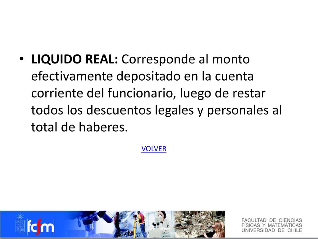 LIQUIDO REAL: Corresponde al monto efectivamente depositado en la cuenta corriente del funcionario, luego de restar todos los descuentos legales y personales al total de haberes.