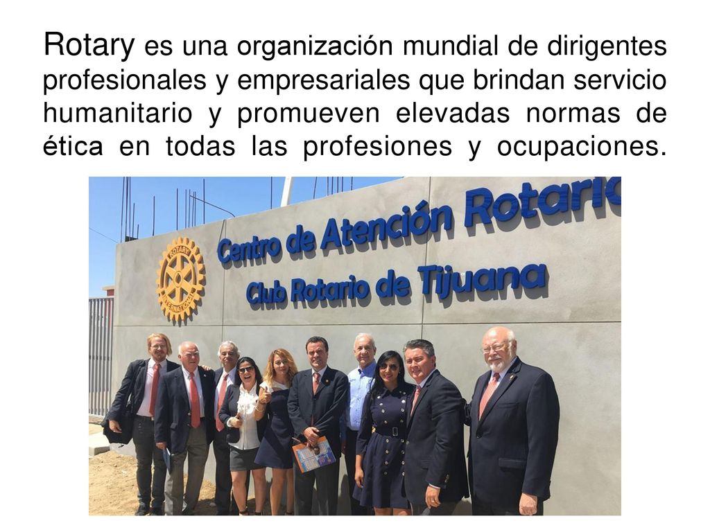 Rotary es una organización mundial de dirigentes profesionales y empresariales que brindan servicio humanitario y promueven elevadas normas de ética en todas las profesiones y ocupaciones.