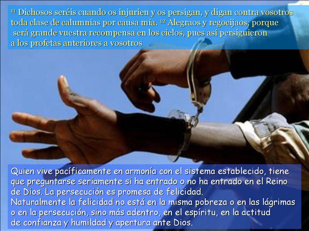 11 Dichosos seréis cuando os injurien y os persigan, y digan contra vosotros toda clase de calumnias por causa mía. 12 Alegraos y regocijaos, porque será grande vuestra recompensa en los cielos, pues así persiguieron a los profetas anteriores a vosotros