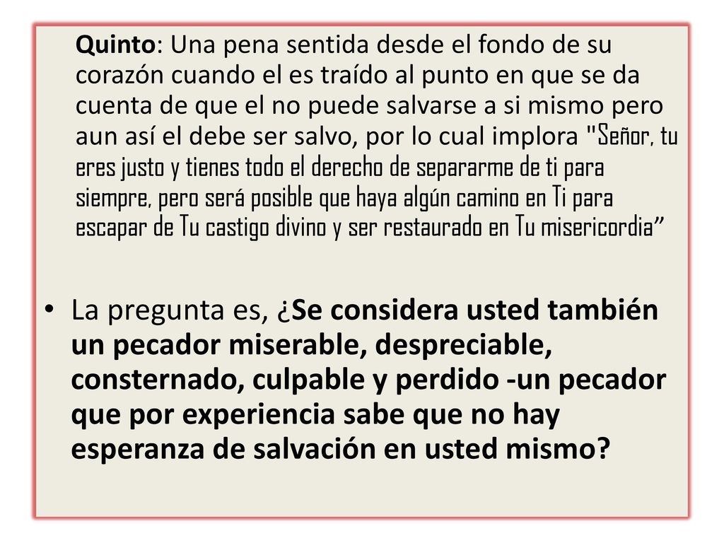 Quinto: Una pena sentida desde el fondo de su corazón cuando el es traído al punto en que se da cuenta de que el no puede salvarse a si mismo pero aun así el debe ser salvo, por lo cual implora Señor, tu eres justo y tienes todo el derecho de separarme de ti para siempre, pero será posible que haya algún camino en Ti para escapar de Tu castigo divino y ser restaurado en Tu misericordia