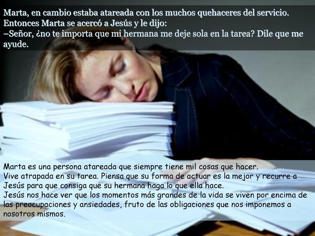 Marta, en cambio estaba atareada con los muchos quehaceres del servicio. Entonces Marta se acercó a Jesús y le dijo: –Señor, ¿no te importa que mi hermana me deje sola en la tarea Dile que me ayude.