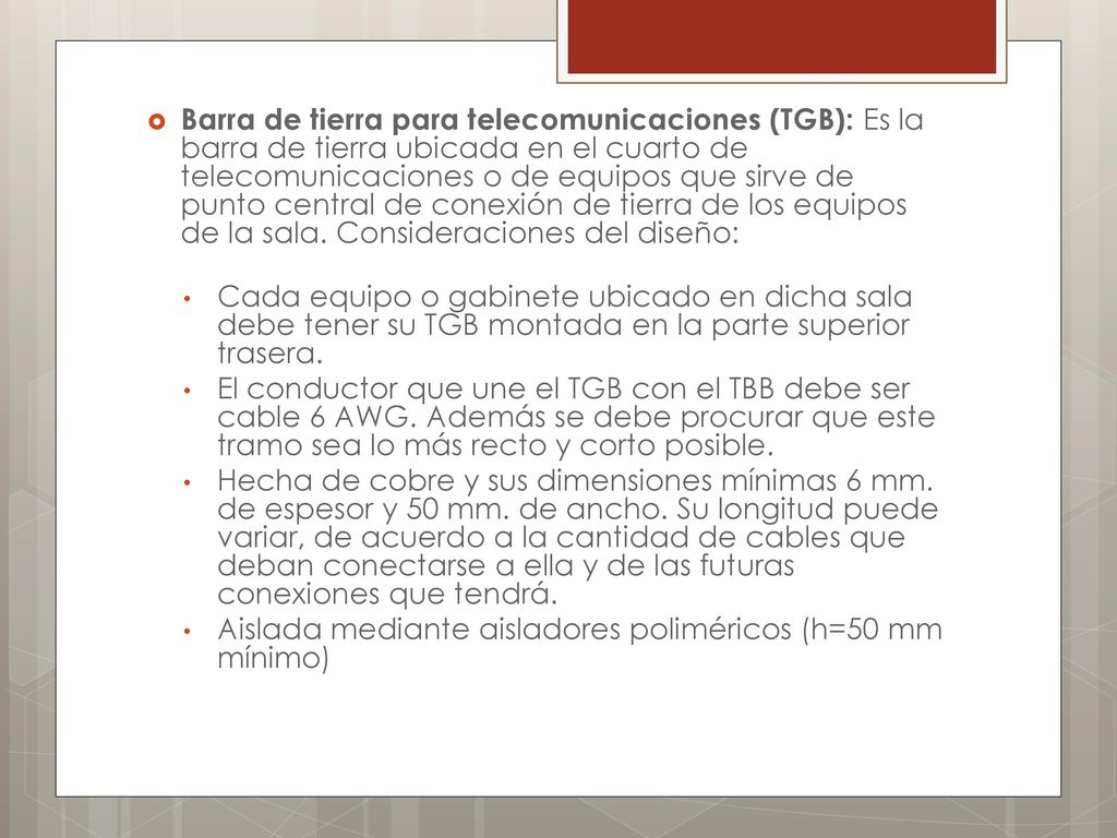 Barra de tierra para telecomunicaciones (TGB): Es la barra de tierra ubicada en el cuarto de telecomunicaciones o de equipos que sirve de punto central de conexión de tierra de los equipos de la sala. Consideraciones del diseño: