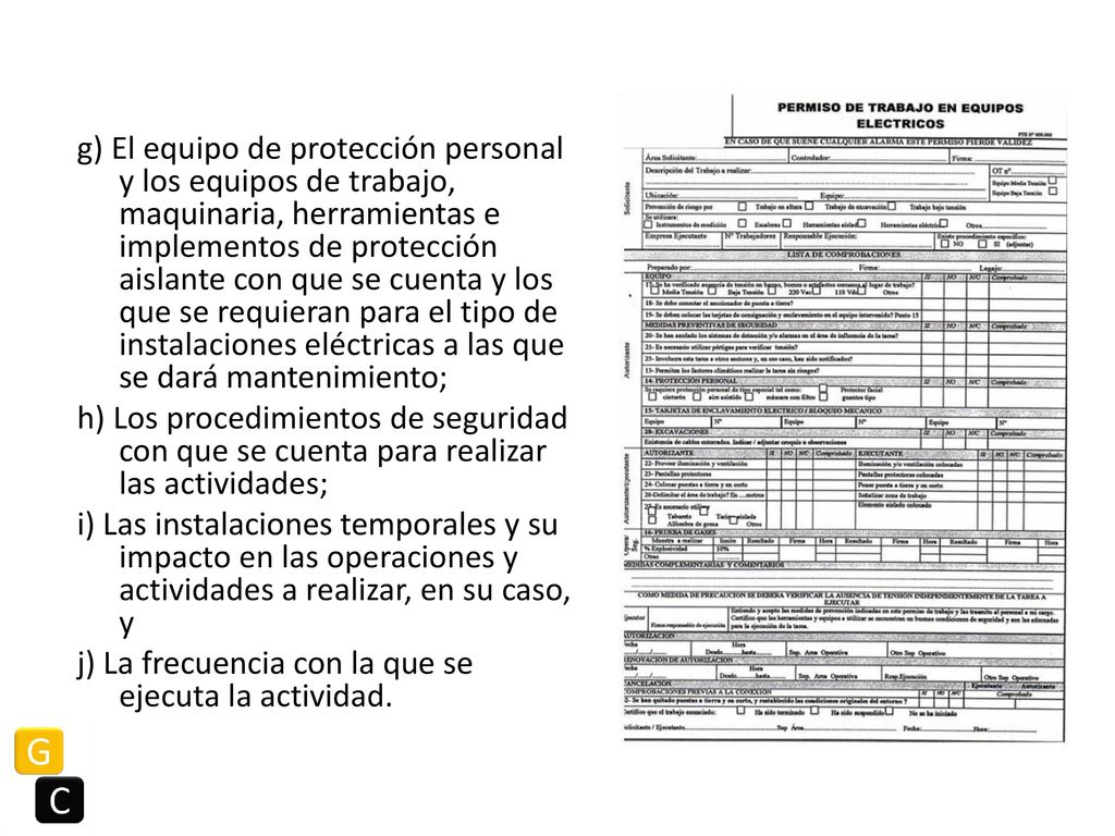 g) El equipo de protección personal y los equipos de trabajo, maquinaria, herramientas e implementos de protección aislante con que se cuenta y los que se requieran para el tipo de instalaciones eléctricas a las que se dará mantenimiento; h) Los procedimientos de seguridad con que se cuenta para realizar las actividades; i) Las instalaciones temporales y su impacto en las operaciones y actividades a realizar, en su caso, y j) La frecuencia con la que se ejecuta la actividad.