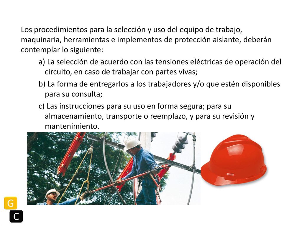 Los procedimientos para la selección y uso del equipo de trabajo, maquinaria, herramientas e implementos de protección aislante, deberán contemplar lo siguiente: a) La selección de acuerdo con las tensiones eléctricas de operación del circuito, en caso de trabajar con partes vivas; b) La forma de entregarlos a los trabajadores y/o que estén disponibles para su consulta; c) Las instrucciones para su uso en forma segura; para su almacenamiento, transporte o reemplazo, y para su revisión y mantenimiento.