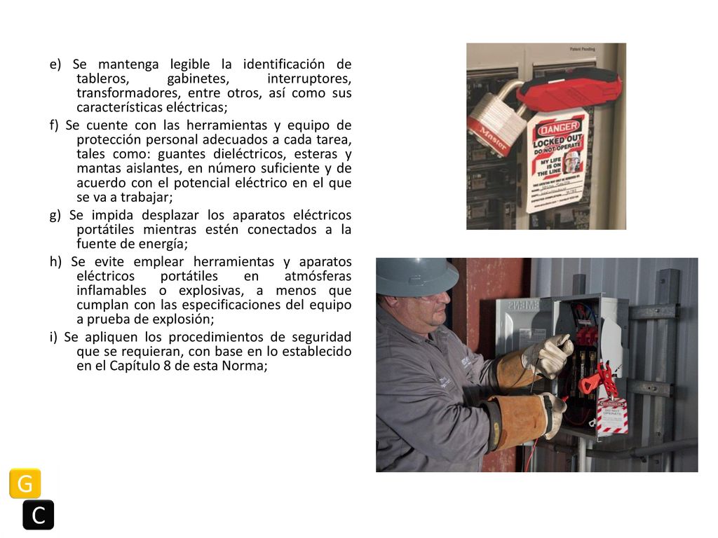 e) Se mantenga legible la identificación de tableros, gabinetes, interruptores, transformadores, entre otros, así como sus características eléctricas; f) Se cuente con las herramientas y equipo de protección personal adecuados a cada tarea, tales como: guantes dieléctricos, esteras y mantas aislantes, en número suficiente y de acuerdo con el potencial eléctrico en el que se va a trabajar; g) Se impida desplazar los aparatos eléctricos portátiles mientras estén conectados a la fuente de energía; h) Se evite emplear herramientas y aparatos eléctricos portátiles en atmósferas inflamables o explosivas, a menos que cumplan con las especificaciones del equipo a prueba de explosión; i) Se apliquen los procedimientos de seguridad que se requieran, con base en lo establecido en el Capítulo 8 de esta Norma;