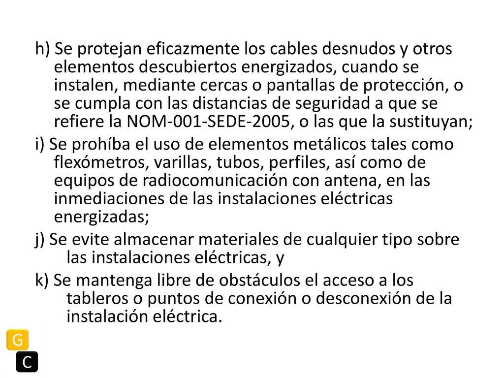 h) Se protejan eficazmente los cables desnudos y otros elementos descubiertos energizados, cuando se instalen, mediante cercas o pantallas de protección, o se cumpla con las distancias de seguridad a que se refiere la NOM-001-SEDE-2005, o las que la sustituyan; i) Se prohíba el uso de elementos metálicos tales como flexómetros, varillas, tubos, perfiles, así como de equipos de radiocomunicación con antena, en las inmediaciones de las instalaciones eléctricas energizadas; j) Se evite almacenar materiales de cualquier tipo sobre las instalaciones eléctricas, y k) Se mantenga libre de obstáculos el acceso a los tableros o puntos de conexión o desconexión de la instalación eléctrica.