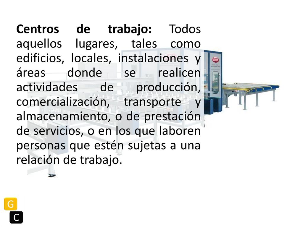 Centros de trabajo: Todos aquellos lugares, tales como edificios, locales, instalaciones y áreas donde se realicen actividades de producción, comercialización, transporte y almacenamiento, o de prestación de servicios, o en los que laboren personas que estén sujetas a una relación de trabajo.