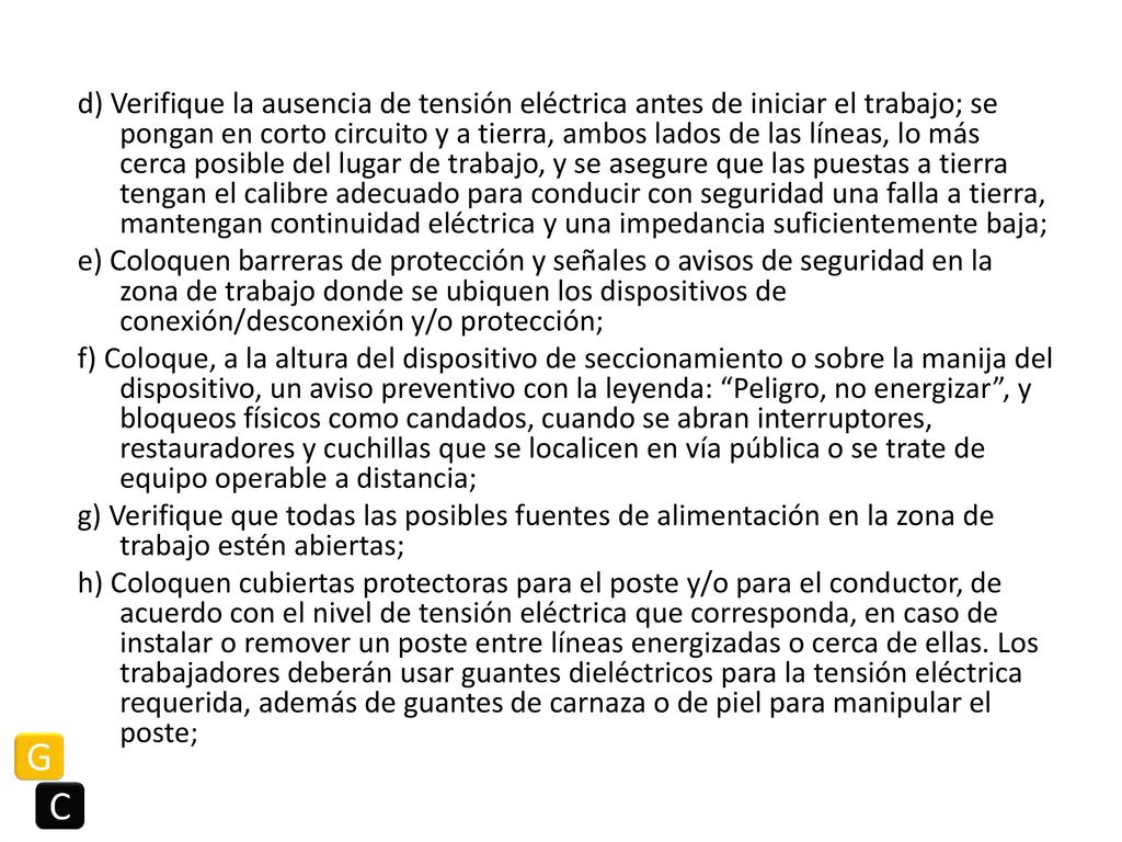 d) Verifique la ausencia de tensión eléctrica antes de iniciar el trabajo; se pongan en corto circuito y a tierra, ambos lados de las líneas, lo más cerca posible del lugar de trabajo, y se asegure que las puestas a tierra tengan el calibre adecuado para conducir con seguridad una falla a tierra, mantengan continuidad eléctrica y una impedancia suficientemente baja; e) Coloquen barreras de protección y señales o avisos de seguridad en la zona de trabajo donde se ubiquen los dispositivos de conexión/desconexión y/o protección; f) Coloque, a la altura del dispositivo de seccionamiento o sobre la manija del dispositivo, un aviso preventivo con la leyenda: Peligro, no energizar , y bloqueos físicos como candados, cuando se abran interruptores, restauradores y cuchillas que se localicen en vía pública o se trate de equipo operable a distancia; g) Verifique que todas las posibles fuentes de alimentación en la zona de trabajo estén abiertas; h) Coloquen cubiertas protectoras para el poste y/o para el conductor, de acuerdo con el nivel de tensión eléctrica que corresponda, en caso de instalar o remover un poste entre líneas energizadas o cerca de ellas.