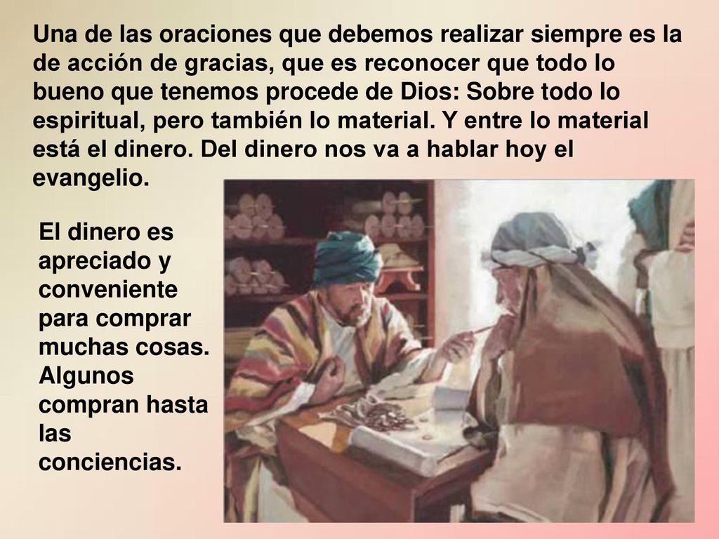 Una de las oraciones que debemos realizar siempre es la de acción de gracias, que es reconocer que todo lo bueno que tenemos procede de Dios: Sobre todo lo espiritual, pero también lo material. Y entre lo material está el dinero. Del dinero nos va a hablar hoy el evangelio.