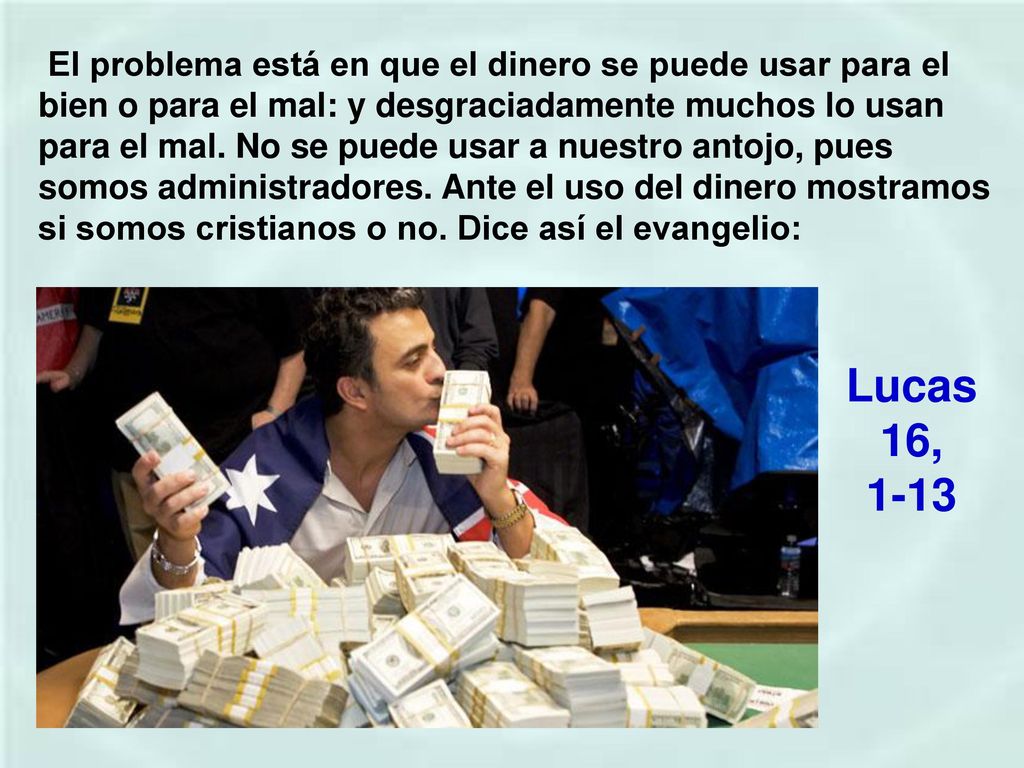 El problema está en que el dinero se puede usar para el bien o para el mal: y desgraciadamente muchos lo usan para el mal. No se puede usar a nuestro antojo, pues somos administradores. Ante el uso del dinero mostramos si somos cristianos o no. Dice así el evangelio: