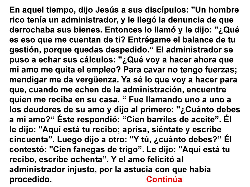 En aquel tiempo, dijo Jesús a sus discípulos: Un hombre rico tenía un administrador, y le llegó la denuncia de que derrochaba sus bienes.