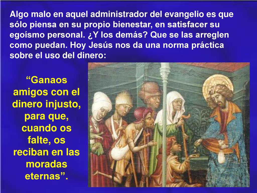 Algo malo en aquel administrador del evangelio es que sólo piensa en su propio bienestar, en satisfacer su egoísmo personal. ¿Y los demás Que se las arreglen como puedan. Hoy Jesús nos da una norma práctica sobre el uso del dinero: