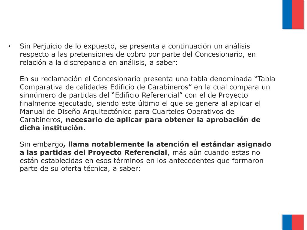 Sin Perjuicio de lo expuesto, se presenta a continuación un análisis respecto a las pretensiones de cobro por parte del Concesionario, en relación a la discrepancia en análisis, a saber: En su reclamación el Concesionario presenta una tabla denominada Tabla Comparativa de calidades Edificio de Carabineros en la cual compara un sinnúmero de partidas del Edificio Referencial con el de Proyecto finalmente ejecutado, siendo este último el que se genera al aplicar el Manual de Diseño Arquitectónico para Cuarteles Operativos de Carabineros, necesario de aplicar para obtener la aprobación de dicha institución.