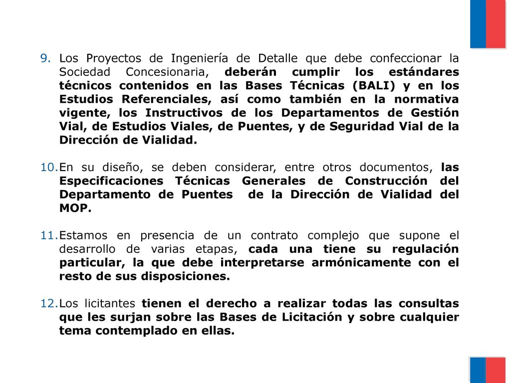 Los Proyectos de Ingeniería de Detalle que debe confeccionar la Sociedad Concesionaria, deberán cumplir los estándares técnicos contenidos en las Bases Técnicas (BALI) y en los Estudios Referenciales, así como también en la normativa vigente, los Instructivos de los Departamentos de Gestión Vial, de Estudios Viales, de Puentes, y de Seguridad Vial de la Dirección de Vialidad.