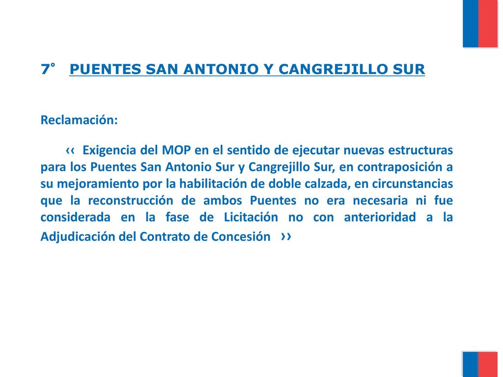 7° PUENTES SAN ANTONIO Y CANGREJILLO SUR Reclamación: ‹‹ Exigencia del MOP en el sentido de ejecutar nuevas estructuras para los Puentes San Antonio Sur y Cangrejillo Sur, en contraposición a su mejoramiento por la habilitación de doble calzada, en circunstancias que la reconstrucción de ambos Puentes no era necesaria ni fue considerada en la fase de Licitación no con anterioridad a la Adjudicación del Contrato de Concesión ››