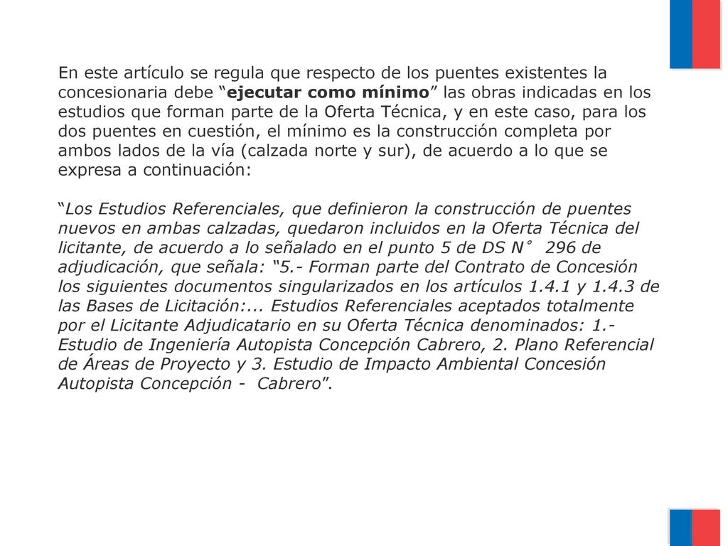 En este artículo se regula que respecto de los puentes existentes la concesionaria debe ejecutar como mínimo las obras indicadas en los estudios que forman parte de la Oferta Técnica, y en este caso, para los dos puentes en cuestión, el mínimo es la construcción completa por ambos lados de la vía (calzada norte y sur), de acuerdo a lo que se expresa a continuación: Los Estudios Referenciales, que definieron la construcción de puentes nuevos en ambas calzadas, quedaron incluidos en la Oferta Técnica del licitante, de acuerdo a lo señalado en el punto 5 de DS N° 296 de adjudicación, que señala: 5.- Forman parte del Contrato de Concesión los siguientes documentos singularizados en los artículos y de las Bases de Licitación:...