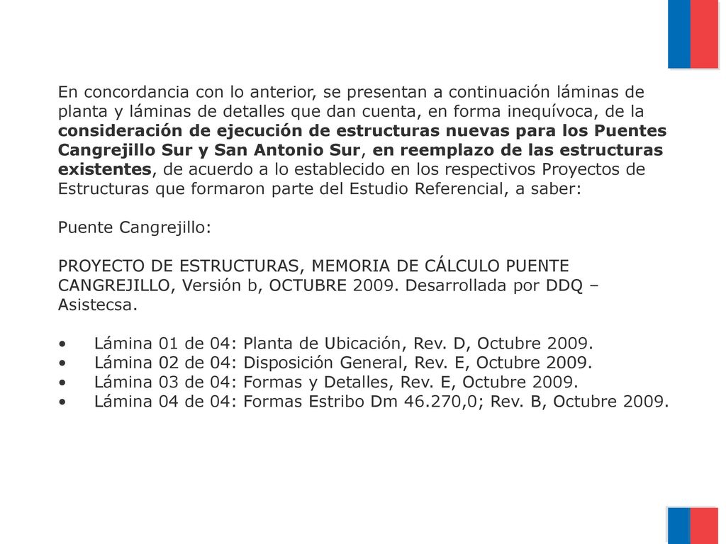 En concordancia con lo anterior, se presentan a continuación láminas de planta y láminas de detalles que dan cuenta, en forma inequívoca, de la consideración de ejecución de estructuras nuevas para los Puentes Cangrejillo Sur y San Antonio Sur, en reemplazo de las estructuras existentes, de acuerdo a lo establecido en los respectivos Proyectos de Estructuras que formaron parte del Estudio Referencial, a saber: Puente Cangrejillo: PROYECTO DE ESTRUCTURAS, MEMORIA DE CÁLCULO PUENTE CANGREJILLO, Versión b, OCTUBRE 2009.