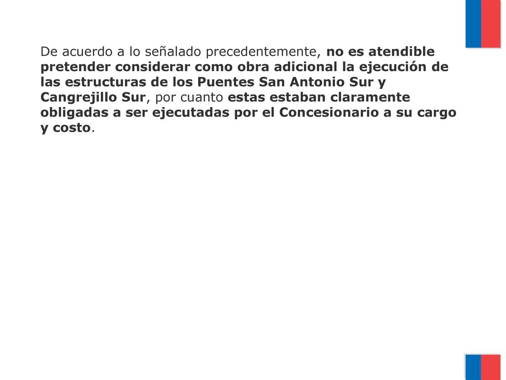 De acuerdo a lo señalado precedentemente, no es atendible pretender considerar como obra adicional la ejecución de las estructuras de los Puentes San Antonio Sur y Cangrejillo Sur, por cuanto estas estaban claramente obligadas a ser ejecutadas por el Concesionario a su cargo y costo.