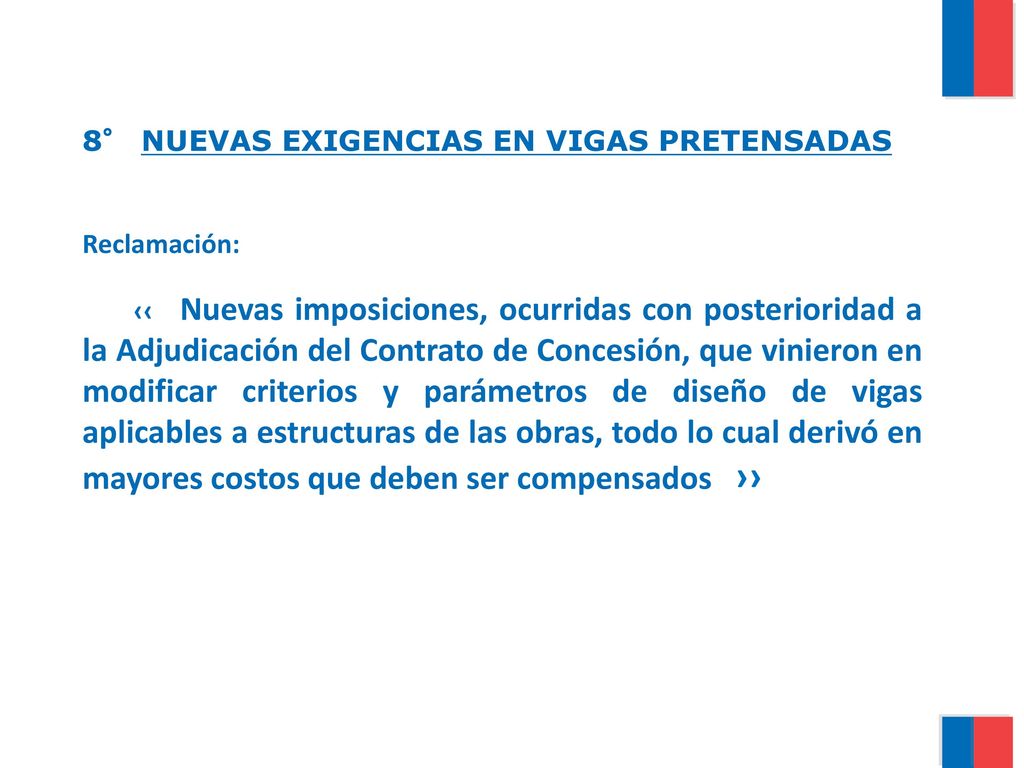 8° NUEVAS EXIGENCIAS EN VIGAS PRETENSADAS Reclamación: ‹‹ Nuevas imposiciones, ocurridas con posterioridad a la Adjudicación del Contrato de Concesión, que vinieron en modificar criterios y parámetros de diseño de vigas aplicables a estructuras de las obras, todo lo cual derivó en mayores costos que deben ser compensados ››