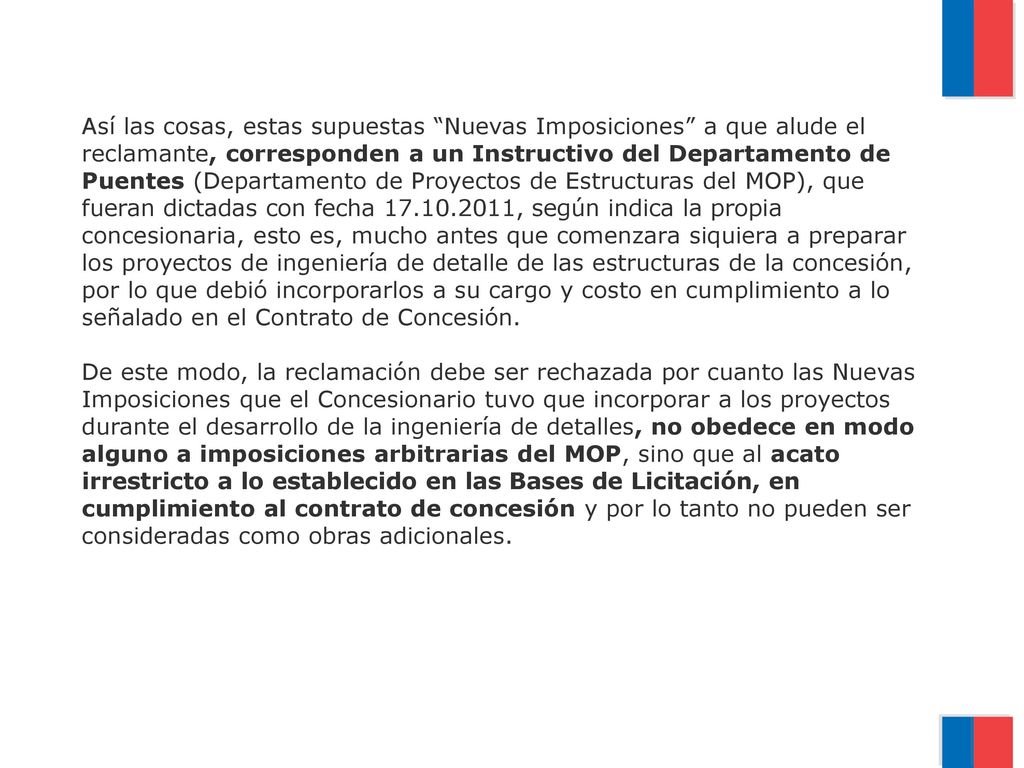 Así las cosas, estas supuestas Nuevas Imposiciones a que alude el reclamante, corresponden a un Instructivo del Departamento de Puentes (Departamento de Proyectos de Estructuras del MOP), que fueran dictadas con fecha , según indica la propia concesionaria, esto es, mucho antes que comenzara siquiera a preparar los proyectos de ingeniería de detalle de las estructuras de la concesión, por lo que debió incorporarlos a su cargo y costo en cumplimiento a lo señalado en el Contrato de Concesión.
